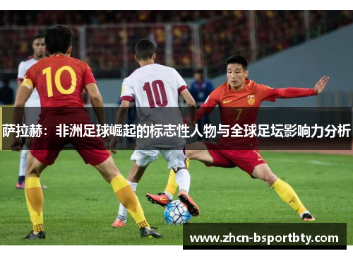 萨拉赫：非洲足球崛起的标志性人物与全球足坛影响力分析