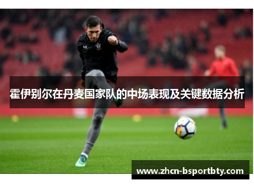 霍伊别尔在丹麦国家队的中场表现及关键数据分析