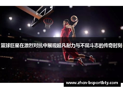 篮球巨星在激烈对抗中展现超凡耐力与不屈斗志的传奇时刻