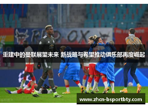 重建中的曼联展望未来 新战略与希望推动俱乐部再度崛起
