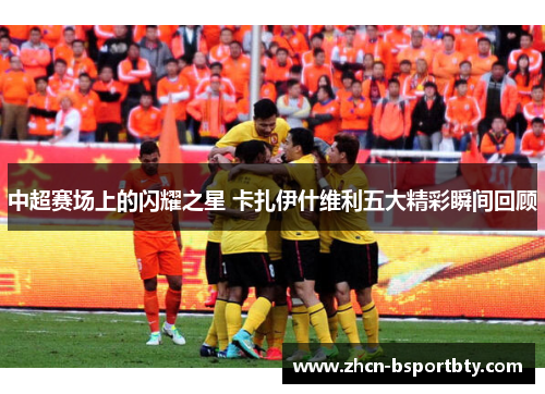中超赛场上的闪耀之星 卡扎伊什维利五大精彩瞬间回顾