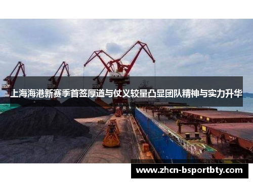 上海海港新赛季首签厚道与仗义较量凸显团队精神与实力升华