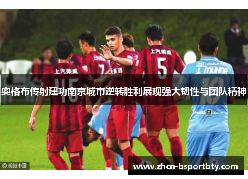 奥格布传射建功南京城市逆转胜利展现强大韧性与团队精神