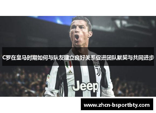 C罗在皇马时期如何与队友建立良好关系促进团队默契与共同进步