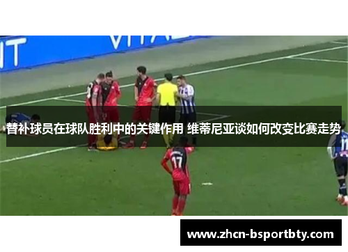 替补球员在球队胜利中的关键作用 维蒂尼亚谈如何改变比赛走势
